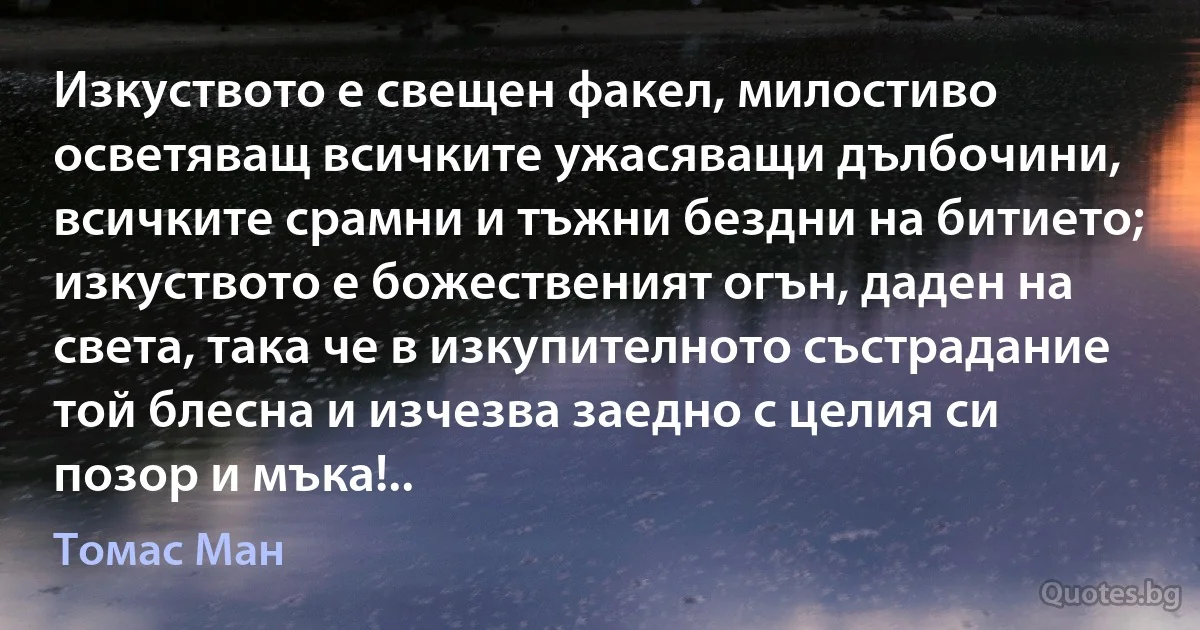 Изкуството е свещен факел, милостиво осветяващ всичките ужасяващи дълбочини, всичките срамни и тъжни бездни на битието; изкуството е божественият огън, даден на света, така че в изкупителното състрадание той блесна и изчезва заедно с целия си позор и мъка!.. (Томас Ман)