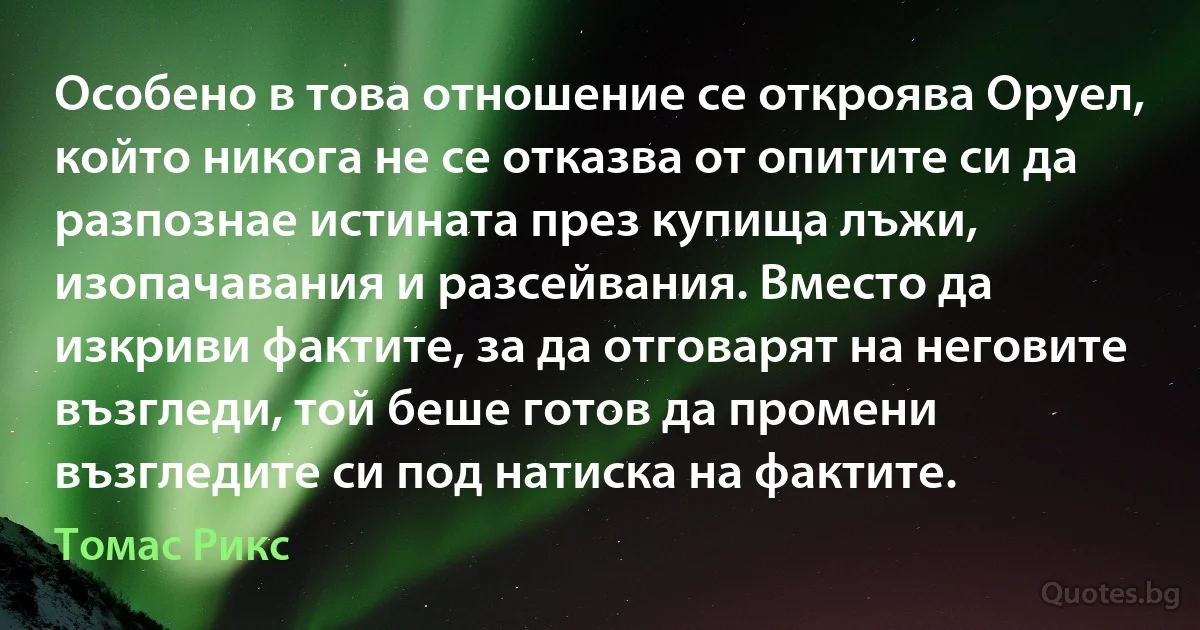 Особено в това отношение се откроява Оруел, който никога не се отказва от опитите си да разпознае истината през купища лъжи, изопачавания и разсейвания. Вместо да изкриви фактите, за да отговарят на неговите възгледи, той беше готов да промени възгледите си под натиска на фактите. (Томас Рикс)