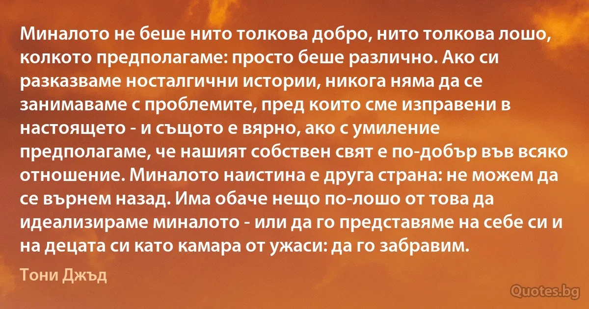 Миналото не беше нито толкова добро, нито толкова лошо, колкото предполагаме: просто беше различно. Ако си разказваме носталгични истории, никога няма да се занимаваме с проблемите, пред които сме изправени в настоящето - и същото е вярно, ако с умиление предполагаме, че нашият собствен свят е по-добър във всяко отношение. Миналото наистина е друга страна: не можем да се върнем назад. Има обаче нещо по-лошо от това да идеализираме миналото - или да го представяме на себе си и на децата си като камара от ужаси: да го забравим. (Тони Джъд)