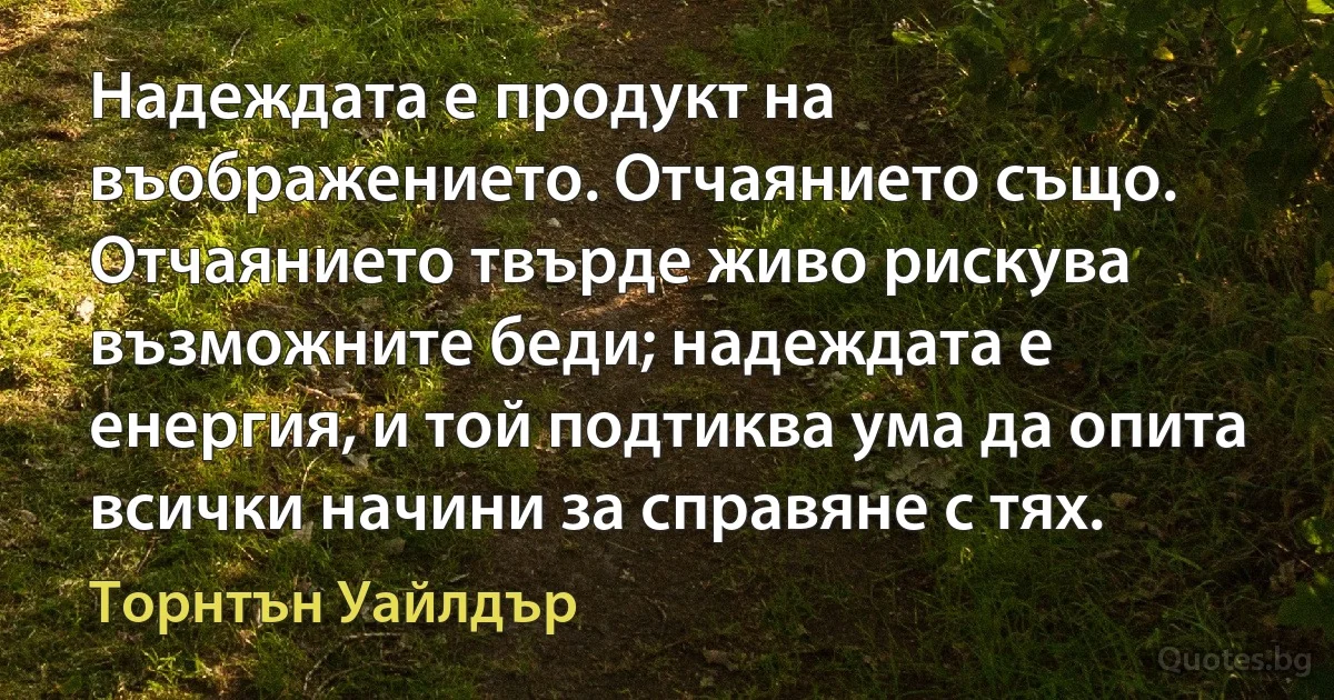 Надеждата е продукт на въображението. Отчаянието също. Отчаянието твърде живо рискува възможните беди; надеждата е енергия, и той подтиква ума да опита всички начини за справяне с тях. (Торнтън Уайлдър)