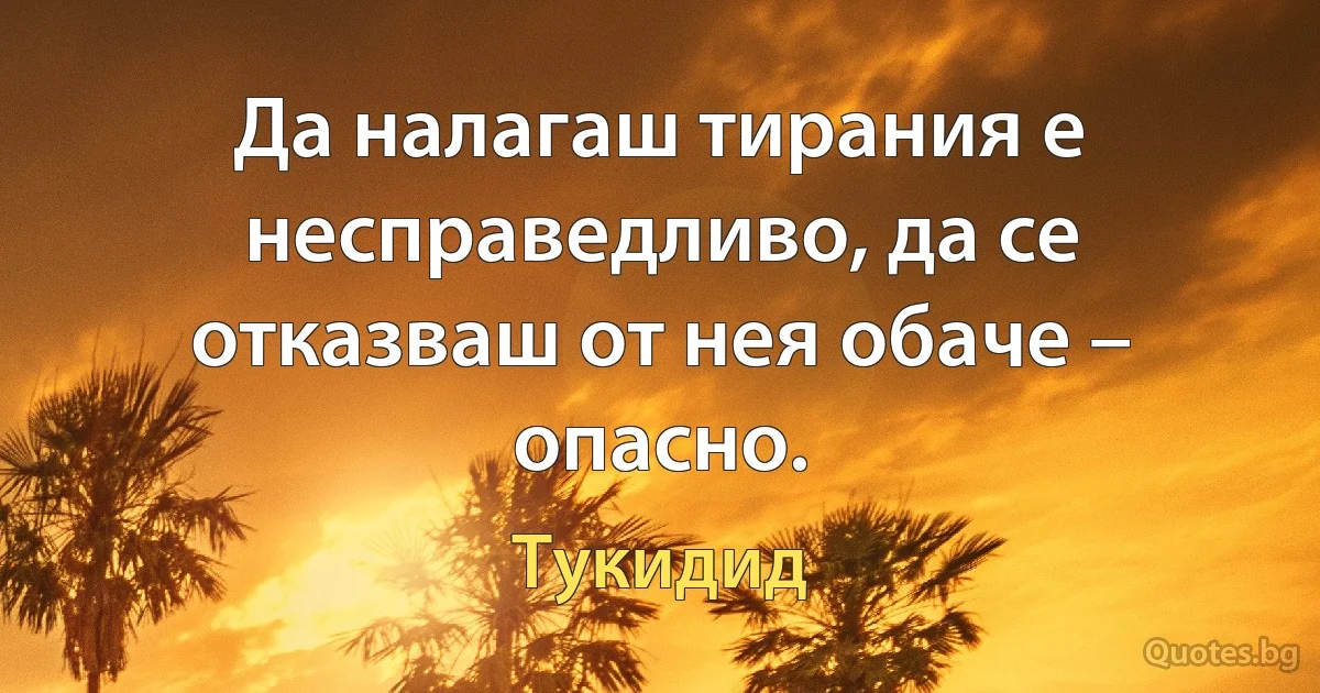 Да налагаш тирания е несправедливо, да се отказваш от нея обаче – опасно. (Тукидид)