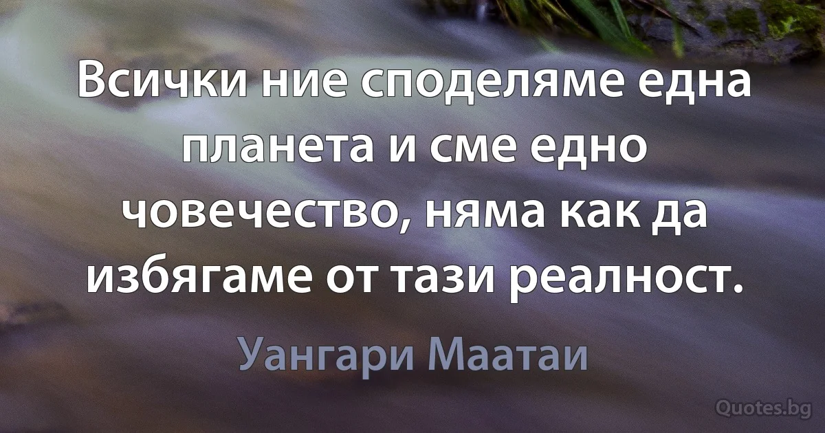 Всички ние споделяме една планета и сме едно човечество, няма как да избягаме от тази реалност. (Уангари Маатаи)