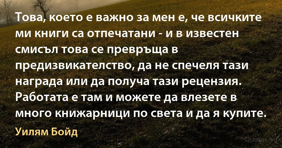 Това, което е важно за мен е, че всичките ми книги са отпечатани - и в известен смисъл това се превръща в предизвикателство, да не спечеля тази награда или да получа тази рецензия. Работата е там и можете да влезете в много книжарници по света и да я купите. (Уилям Бойд)