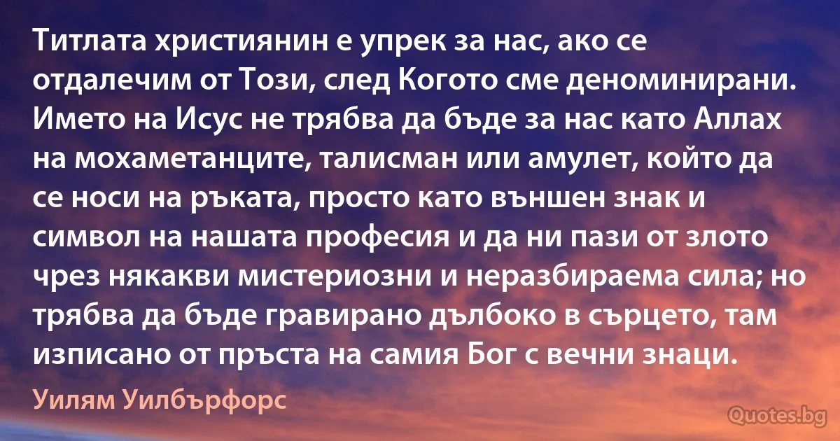 Титлата християнин е упрек за нас, ако се отдалечим от Този, след Когото сме деноминирани. Името на Исус не трябва да бъде за нас като Аллах на мохаметанците, талисман или амулет, който да се носи на ръката, просто като външен знак и символ на нашата професия и да ни пази от злото чрез някакви мистериозни и неразбираема сила; но трябва да бъде гравирано дълбоко в сърцето, там изписано от пръста на самия Бог с вечни знаци. (Уилям Уилбърфорс)