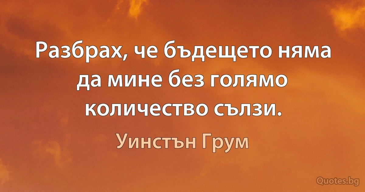 Разбрах, че бъдещето няма да мине без голямо количество сълзи. (Уинстън Грум)