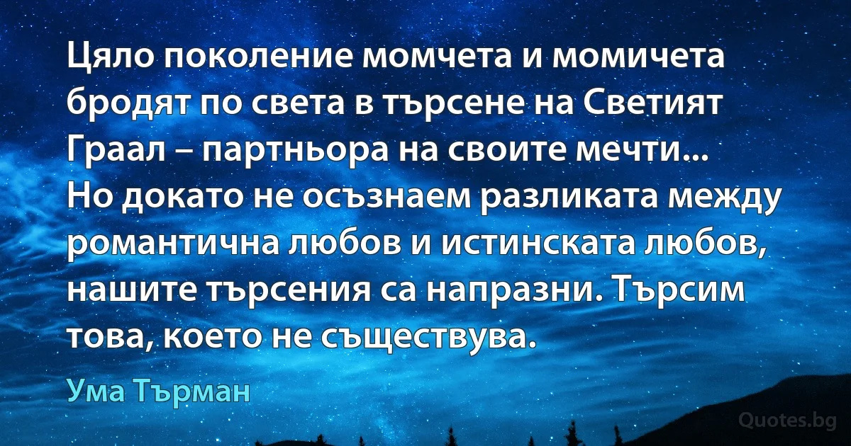 Цяло поколение момчета и момичета бродят по света в търсене на Светият Граал – партньора на своите мечти... Но докато не осъзнаем разликата между романтична любов и истинската любов, нашите търсения са напразни. Търсим това, което не съществува. (Ума Търман)