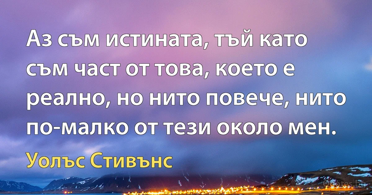 Аз съм истината, тъй като съм част от това, което е реално, но нито повече, нито по-малко от тези около мен. (Уолъс Стивънс)