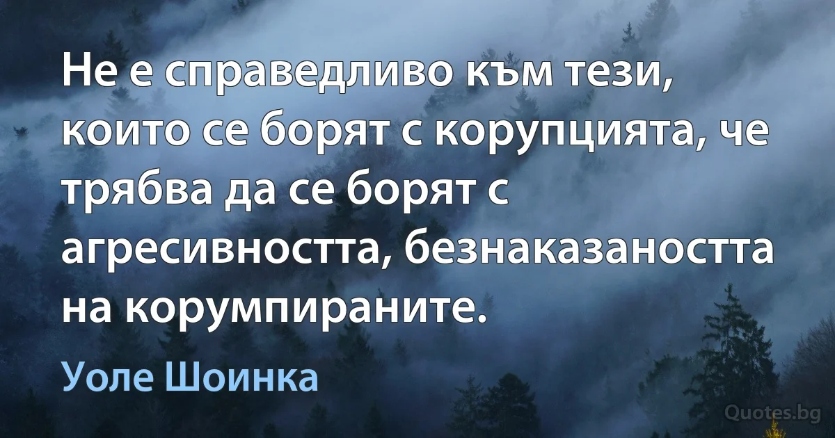 Не е справедливо към тези, които се борят с корупцията, че трябва да се борят с агресивността, безнаказаността на корумпираните. (Уоле Шоинка)