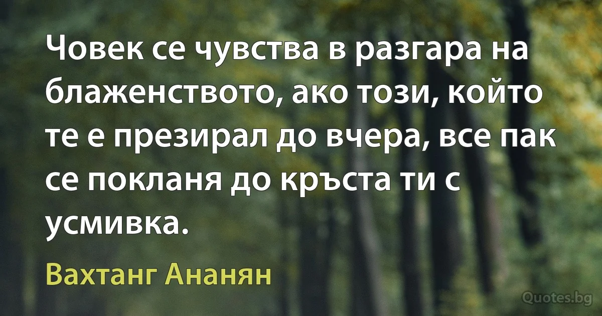 Човек се чувства в разгара на блаженството, ако този, който те е презирал до вчера, все пак се покланя до кръста ти с усмивка. (Вахтанг Ананян)