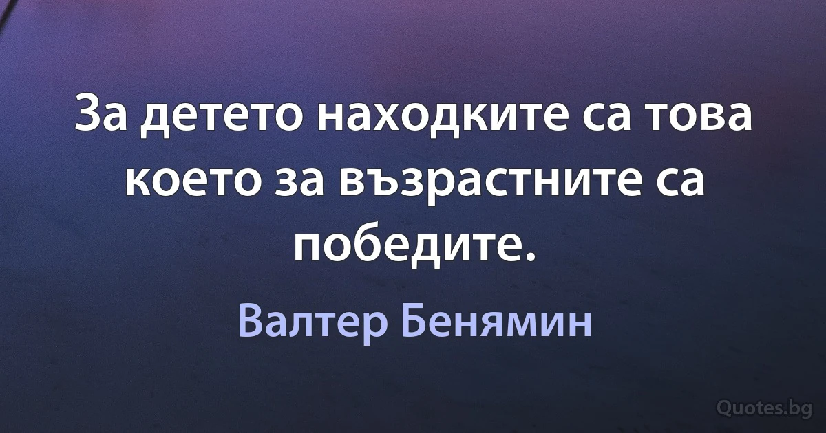 За детето находките са това което за възрастните са победите. (Валтер Бенямин)