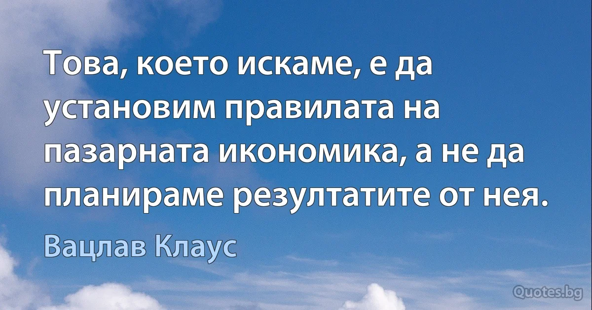 Това, което искаме, е да установим правилата на пазарната икономика, а не да планираме резултатите от нея. (Вацлав Клаус)