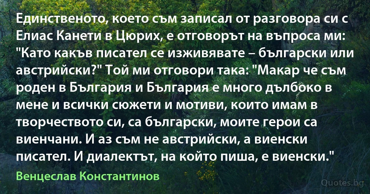 Единственото, което съм записал от разговора си с Елиас Канети в Цюрих, е отговорът на въпроса ми: "Като какъв писател се изживявате – български или австрийски?" Той ми отговори така: "Макар че съм роден в България и България е много дълбоко в мене и всички сюжети и мотиви, които имам в творчеството си, са български, моите герои са виенчани. И аз съм не австрийски, а виенски писател. И диалектът, на който пиша, е виенски." (Венцеслав Константинов)