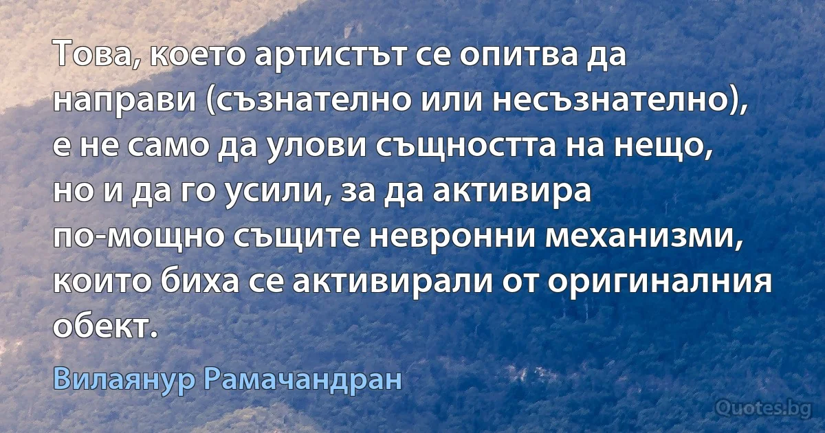 Това, което артистът се опитва да направи (съзнателно или несъзнателно), е не само да улови същността на нещо, но и да го усили, за да активира по-мощно същите невронни механизми, които биха се активирали от оригиналния обект. (Вилаянур Рамачандран)