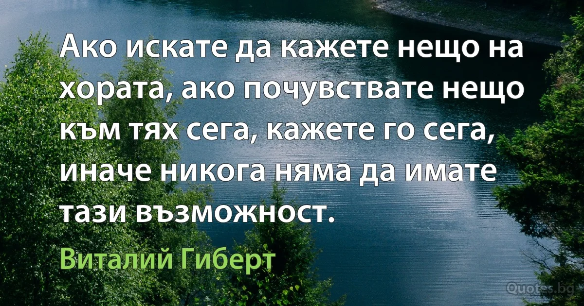 Ако искате да кажете нещо на хората, ако почувствате нещо към тях сега, кажете го сега, иначе никога няма да имате тази възможност. (Виталий Гиберт)