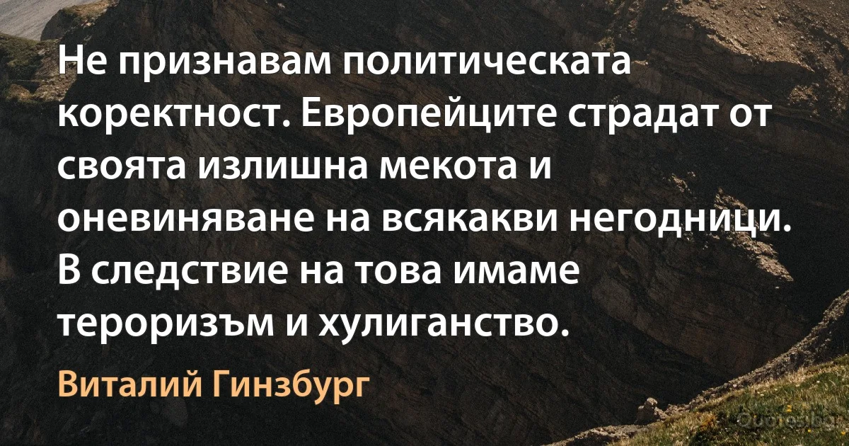 Не признавам политическата коректност. Европейците страдат от своята излишна мекота и оневиняване на всякакви негодници. В следствие на това имаме тероризъм и хулиганство. (Виталий Гинзбург)