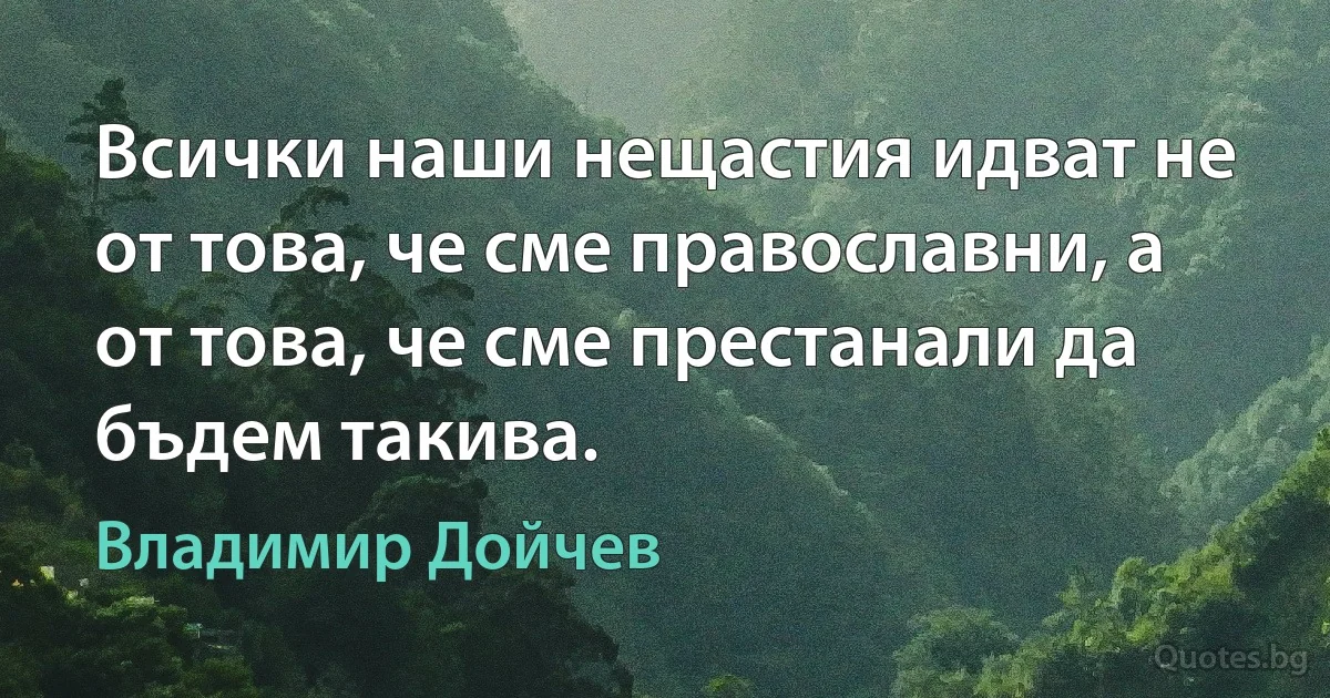 Всички наши нещастия идват не от това, че сме православни, а от това, че сме престанали да бъдем такива. (Владимир Дойчев)