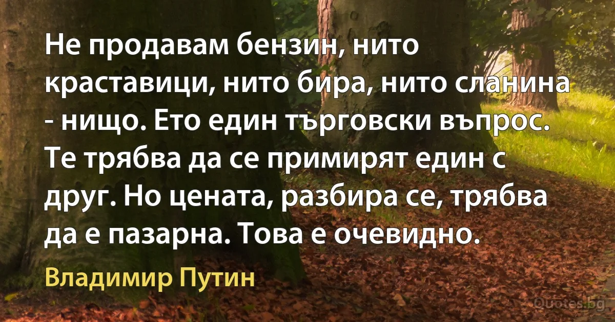 Не продавам бензин, нито краставици, нито бира, нито сланина - нищо. Ето един търговски въпрос. Те трябва да се примирят един с друг. Но цената, разбира се, трябва да е пазарна. Това е очевидно. (Владимир Путин)