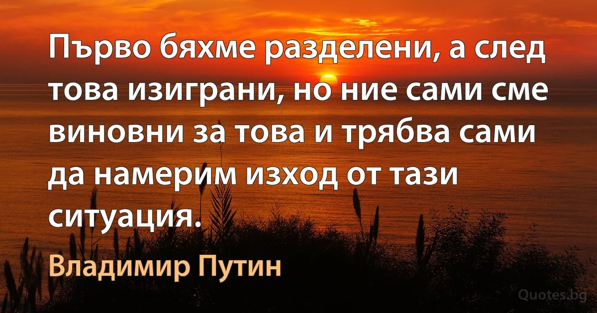 Първо бяхме разделени, а след това изиграни, но ние сами сме виновни за това и трябва сами да намерим изход от тази ситуация. (Владимир Путин)