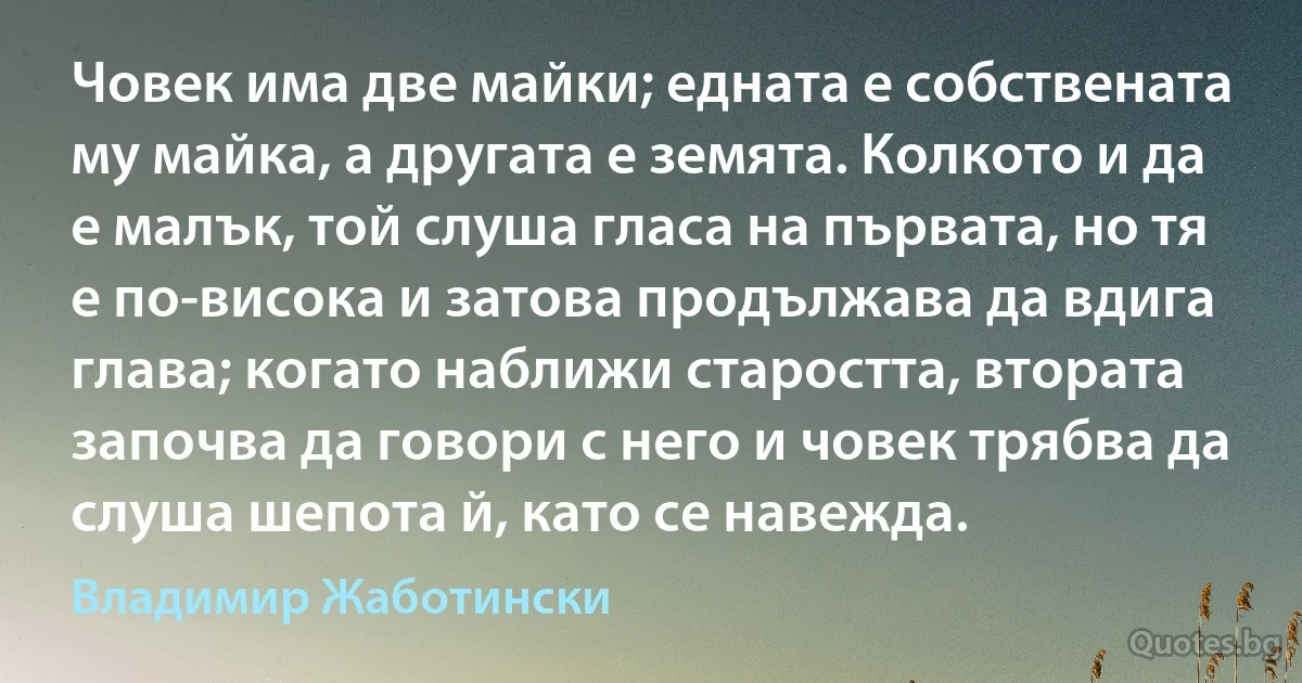 Човек има две майки; едната е собствената му майка, а другата е земята. Колкото и да е малък, той слуша гласа на първата, но тя е по-висока и затова продължава да вдига глава; когато наближи старостта, втората започва да говори с него и човек трябва да слуша шепота й, като се навежда. (Владимир Жаботински)