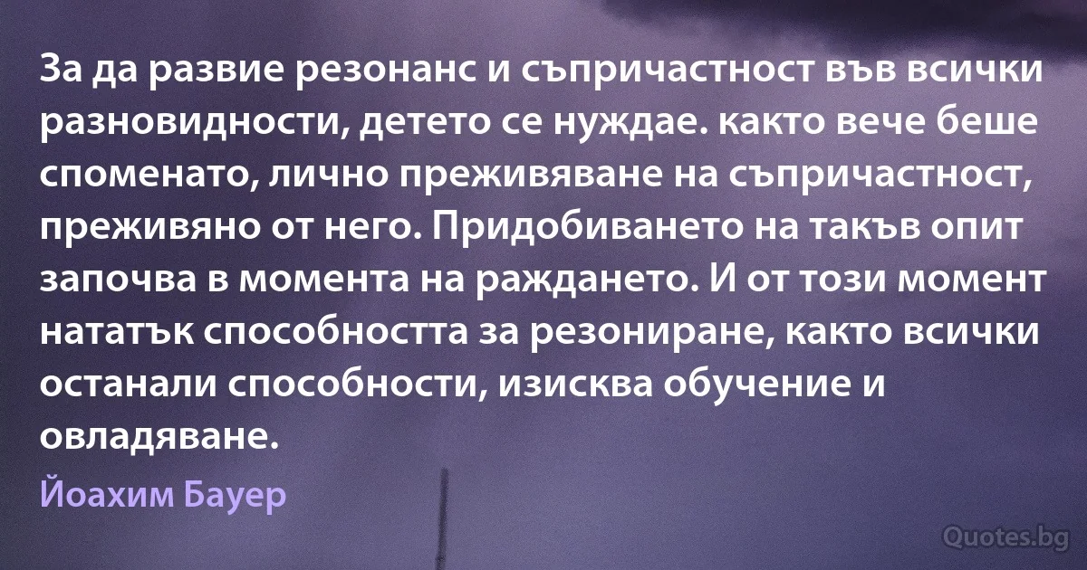 За да развие резонанс и съпричастност във всички разновидности, детето се нуждае. както вече беше споменато, лично преживяване на съпричастност, преживяно от него. Придобиването на такъв опит започва в момента на раждането. И от този момент нататък способността за резониране, както всички останали способности, изисква обучение и овладяване. (Йоахим Бауер)