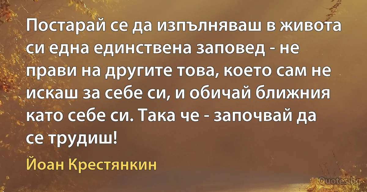 Постарай се да изпълняваш в живота си една единствена заповед - не прави на другите това, което сам не искаш за себе си, и обичай ближния като себе си. Така че - започвай да се трудиш! (Йоан Крестянкин)