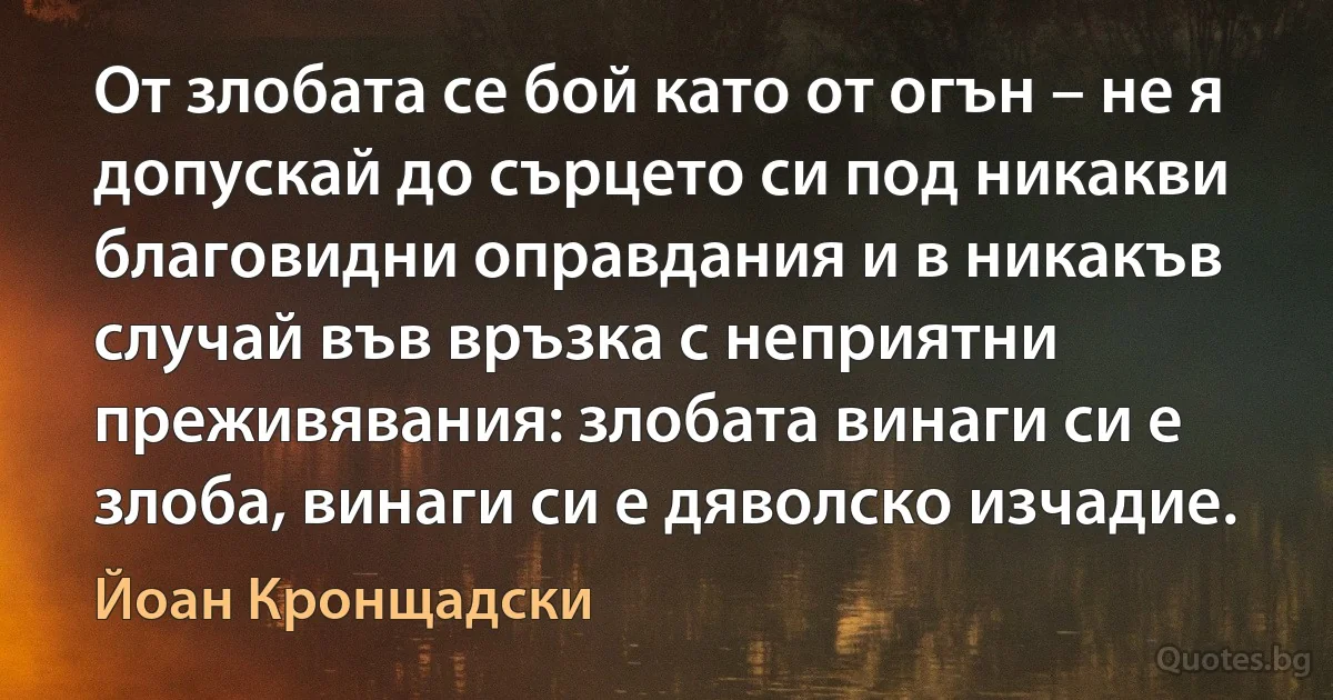 От злобата се бой като от огън – не я допускай до сърцето си под никакви благовидни оправдания и в никакъв случай във връзка с неприятни преживявания: злобата винаги си е злоба, винаги си е дяволско изчадие. (Йоан Кронщадски)