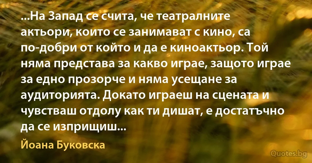 ...На Запад се счита, че театралните актьори, които се занимават с кино, са по-добри от който и да е киноактьор. Той няма представа за какво играе, защото играе за едно прозорче и няма усещане за аудиторията. Докато играеш на сцената и чувстваш отдолу как ти дишат, е достатъчно да се изприщиш... (Йоана Буковска)