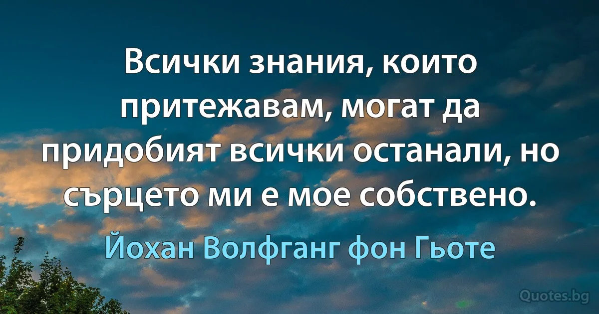 Всички знания, които притежавам, могат да придобият всички останали, но сърцето ми е мое собствено. (Йохан Волфганг фон Гьоте)