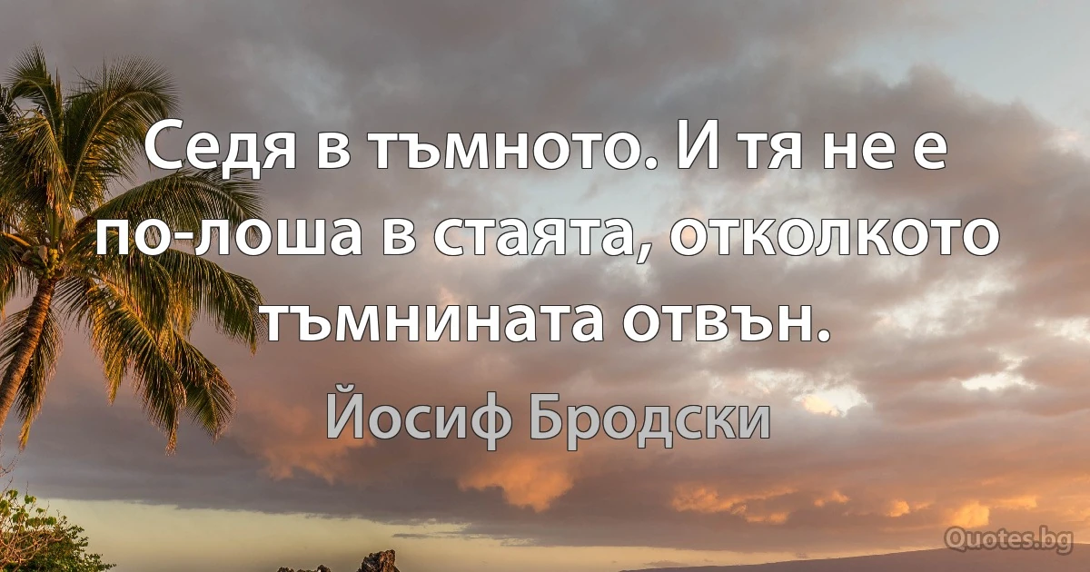 Седя в тъмното. И тя не е по-лоша в стаята, отколкото тъмнината отвън. (Йосиф Бродски)