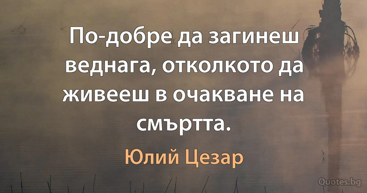 По-добре да загинеш веднага, отколкото да живееш в очакване на смъртта. (Юлий Цезар)