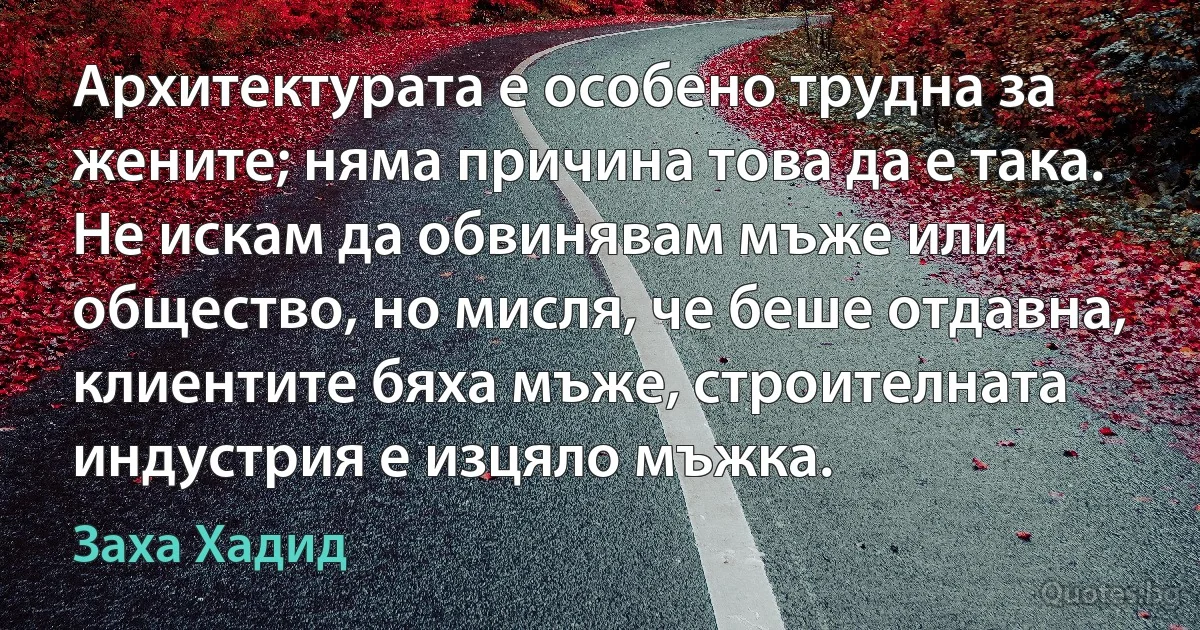 Архитектурата е особено трудна за жените; няма причина това да е така. Не искам да обвинявам мъже или общество, но мисля, че беше отдавна, клиентите бяха мъже, строителната индустрия е изцяло мъжка. (Заха Хадид)