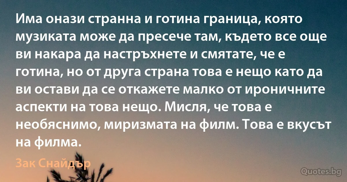 Има онази странна и готина граница, която музиката може да пресече там, където все още ви накара да настръхнете и смятате, че е готина, но от друга страна това е нещо като да ви остави да се откажете малко от ироничните аспекти на това нещо. Мисля, че това е необяснимо, миризмата на филм. Това е вкусът на филма. (Зак Снайдър)