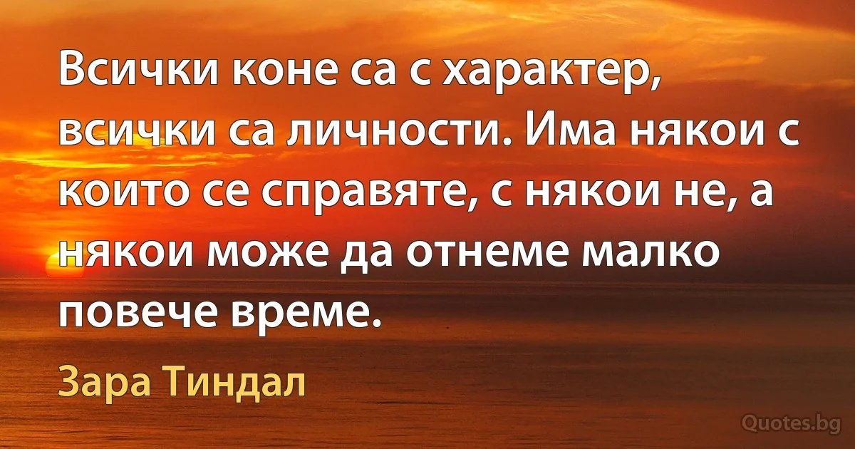 Всички коне са с характер, всички са личности. Има някои с които се справяте, с някои не, а някои може да отнеме малко повече време. (Зара Тиндал)