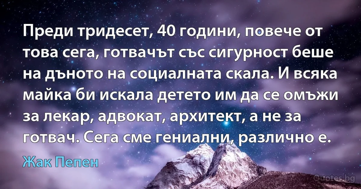 Преди тридесет, 40 години, повече от това сега, готвачът със сигурност беше на дъното на социалната скала. И всяка майка би искала детето им да се омъжи за лекар, адвокат, архитект, а не за готвач. Сега сме гениални, различно е. (Жак Пепен)