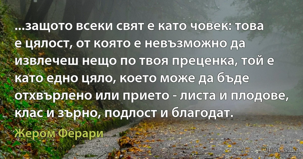 ...защото всеки свят е като човек: това е цялост, от която е невъзможно да извлечеш нещо по твоя преценка, той е като едно цяло, което може да бъде отхвърлено или прието - листа и плодове, клас и зърно, подлост и благодат. (Жером Ферари)