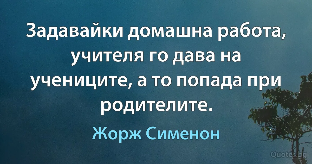 Задавайки домашна работа, учителя го дава на учениците, а то попада при родителите. (Жорж Сименон)