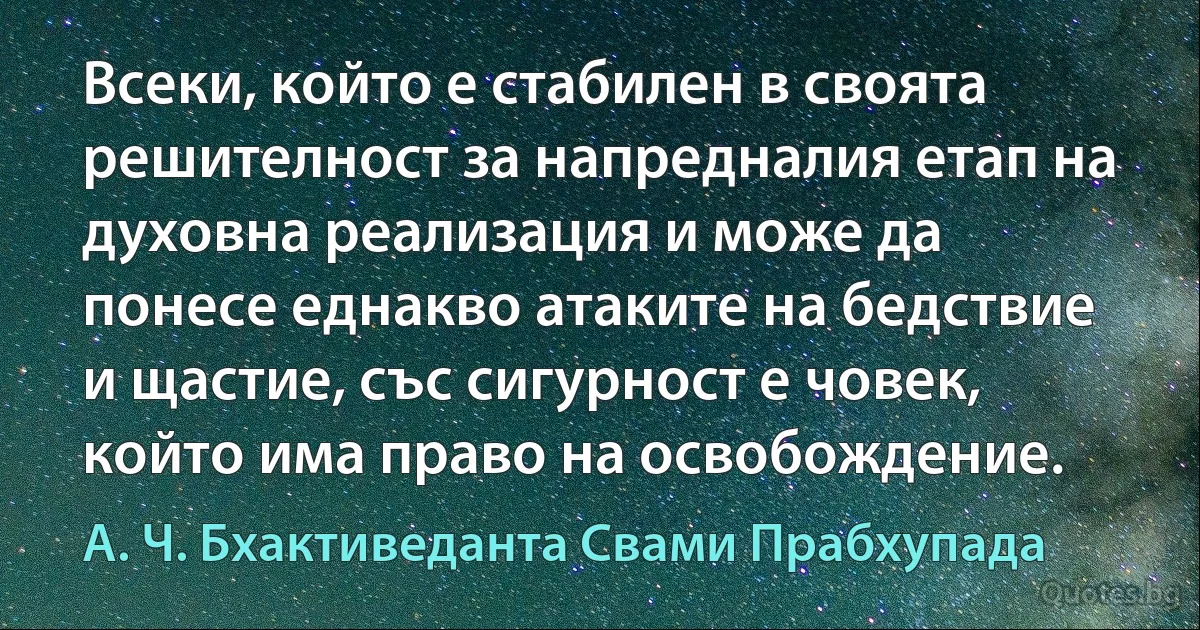 Всеки, който е стабилен в своята решителност за напредналия етап на духовна реализация и може да понесе еднакво атаките на бедствие и щастие, със сигурност е човек, който има право на освобождение. (А. Ч. Бхактиведанта Свами Прабхупада)