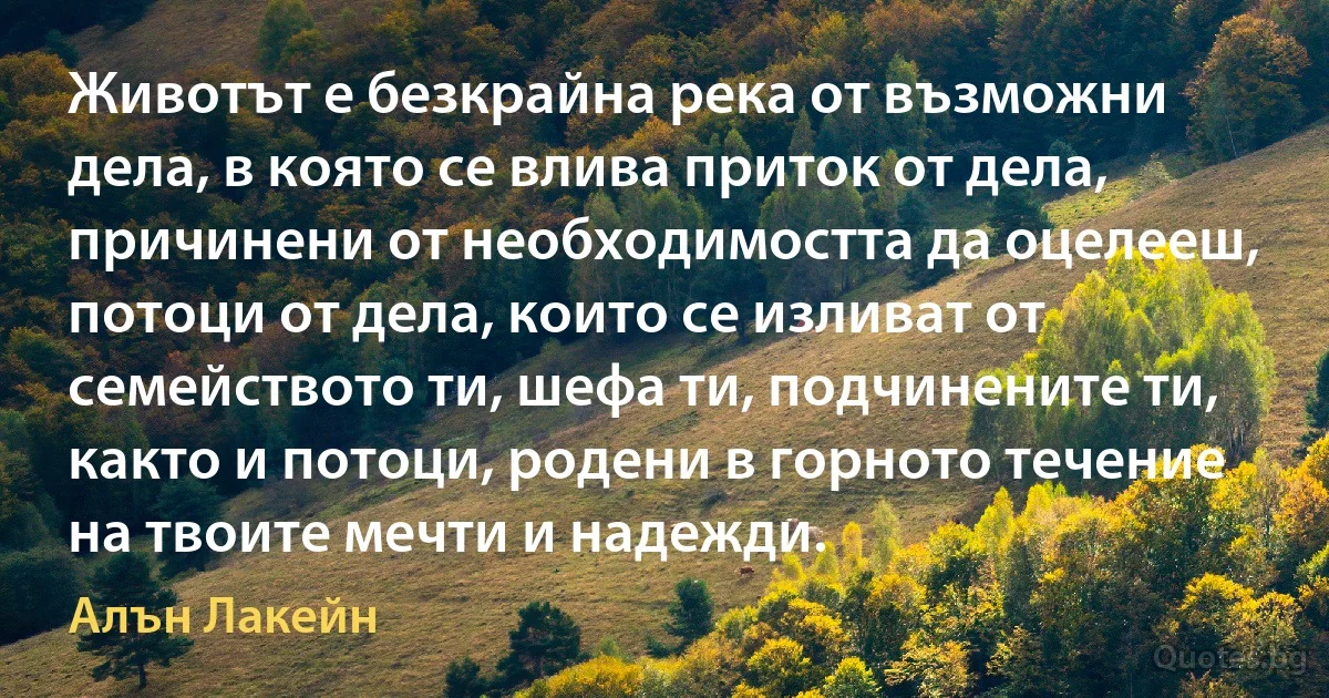 Животът е безкрайна река от възможни дела, в която се влива приток от дела, причинени от необходимостта да оцелееш, потоци от дела, които се изливат от семейството ти, шефа ти, подчинените ти, както и потоци, родени в горното течение на твоите мечти и надежди. (Алън Лакейн)