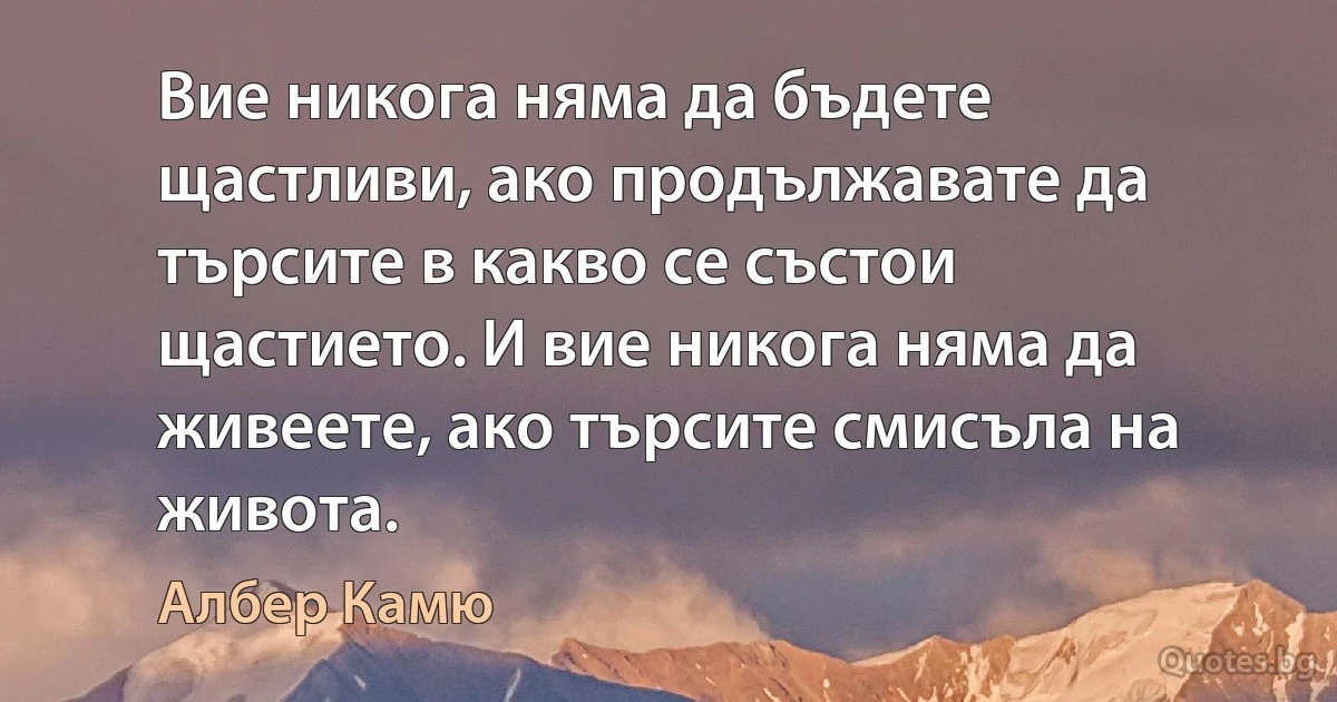 Вие никога няма да бъдете щастливи, ако продължавате да търсите в какво се състои щастието. И вие никога няма да живеете, ако търсите смисъла на живота. (Албер Камю)