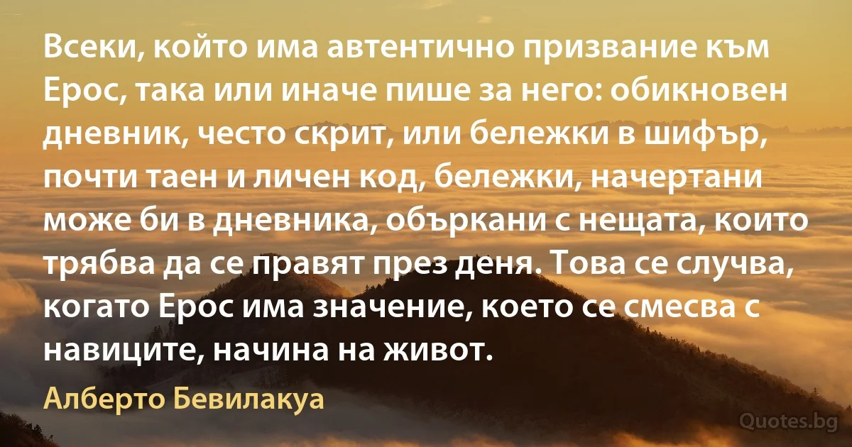 Всеки, който има автентично призвание към Ерос, така или иначе пише за него: обикновен дневник, често скрит, или бележки в шифър, почти таен и личен код, бележки, начертани може би в дневника, объркани с нещата, които трябва да се правят през деня. Това се случва, когато Ерос има значение, което се смесва с навиците, начина на живот. (Алберто Бевилакуа)