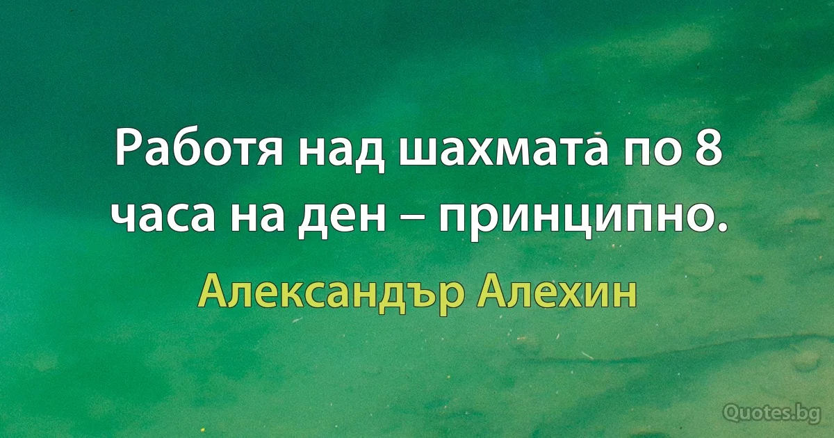 Работя над шахмата по 8 часа на ден – принципно. (Александър Алехин)