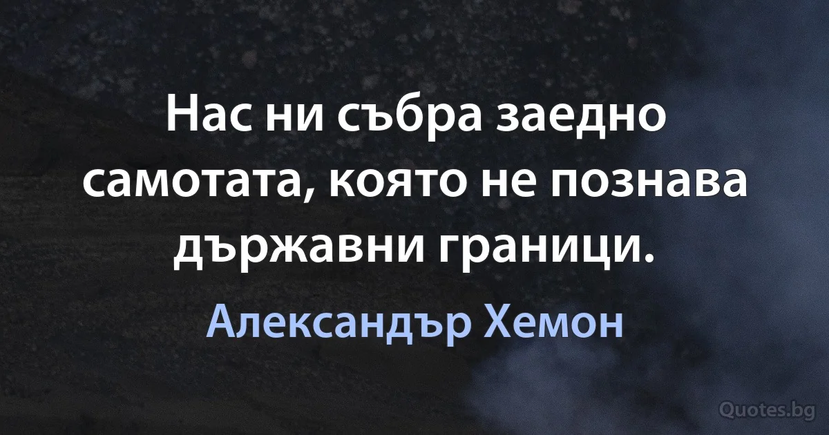 Нас ни събра заедно самотата, която не познава държавни граници. (Александър Хемон)