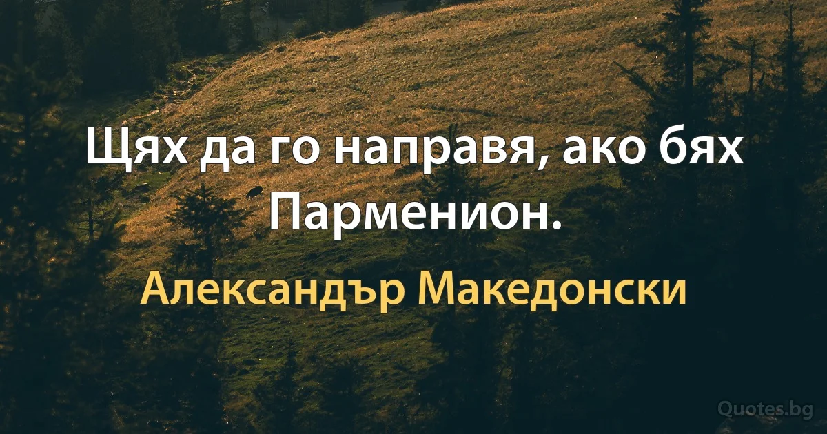 Щях да го направя, ако бях Парменион. (Александър Македонски)