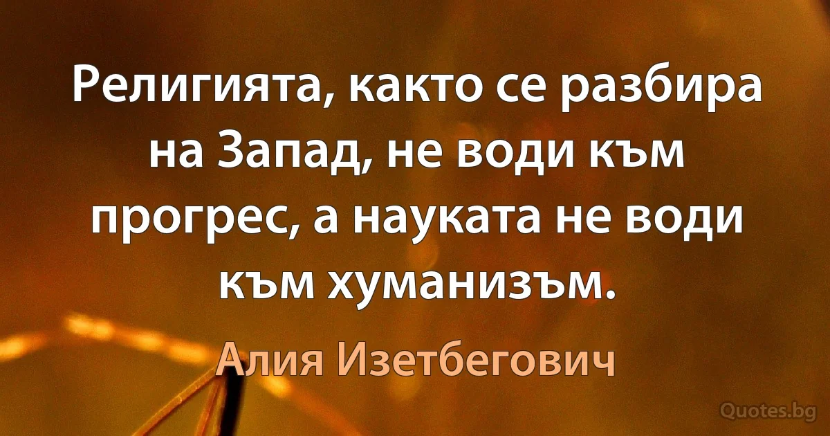 Религията, както се разбира на Запад, не води към прогрес, а науката не води към хуманизъм. (Алия Изетбегович)