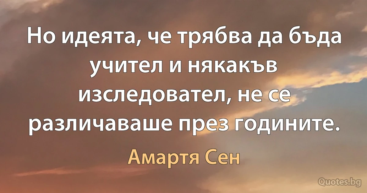 Но идеята, че трябва да бъда учител и някакъв изследовател, не се различаваше през годините. (Амартя Сен)