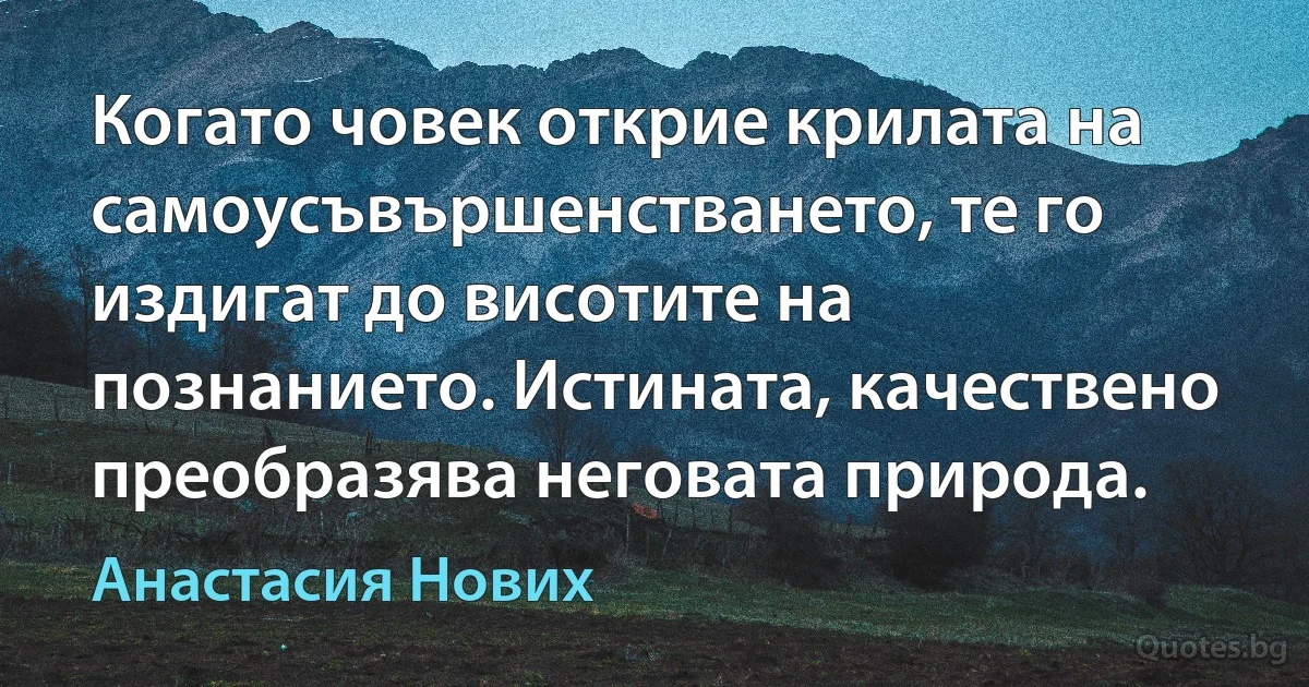 Когато човек открие крилата на самоусъвършенстването, те го издигат до висотите на познанието. Истината, качествено преобразява неговата природа. (Анастасия Нових)