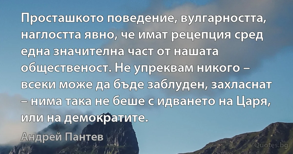 Просташкото поведение, вулгарността, наглостта явно, че имат рецепция сред една значителна част от нашата общественост. Не упреквам никого – всеки може да бъде заблуден, захласнат – нима така не беше с идването на Царя, или на демократите. (Андрей Пантев)