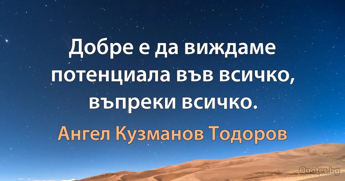 Добре е да виждаме потенциала във всичко, въпреки всичко. (Ангел Кузманов Тодоров)