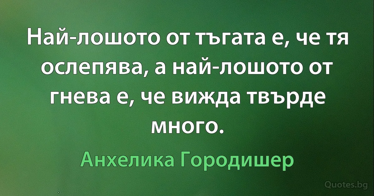 Най-лошото от тъгата е, че тя ослепява, а най-лошото от гнева е, че вижда твърде много. (Анхелика Городишер)