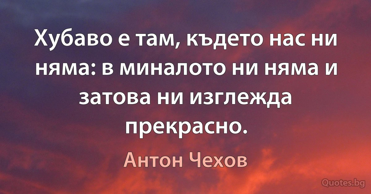 Хубаво е там, където нас ни няма: в миналото ни няма и затова ни изглежда прекрасно. (Антон Чехов)